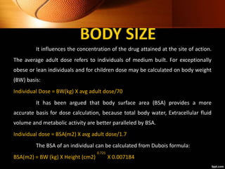 It influences the concentration of the drug attained at the site of action.
The average adult dose refers to individuals of medium built. For exceptionally
obese or lean individuals and for children dose may be calculated on body weight
(BW) basis:
Individual Dose = BW(kg) X avg adult dose/70
It has been argued that body surface area (BSA) provides a more
accurate basis for dose calculation, because total body water, Extracellular fluid
volume and metabolic activity are better paralleled by BSA.
Individual dose = BSA(m2) X avg adult dose/1.7
The BSA of an individual can be calculated from Dubois formula:
BSA(m2) = BW (kg) X Height (cm2) X 0.007184
0.725
 