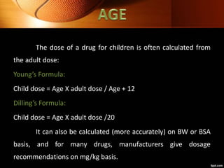 The dose of a drug for children is often calculated from
the adult dose:
Young’s Formula:
Child dose = Age X adult dose / Age + 12
Dilling’s Formula:
Child dose = Age X adult dose /20
It can also be calculated (more accurately) on BW or BSA
basis, and for many drugs, manufacturers give dosage
recommendations on mg/kg basis.
 