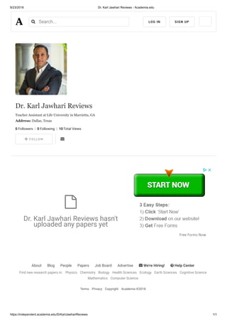 8/23/2018 Dr. Karl Jawhari Reviews - Academia.edu
https://independent.academia.edu/DrKarlJawhariReviews 1/1
About Blog People Papers Job Board Advertise  We're Hiring!  Help Center
Find new research papers in: Physics Chemistry Biology Health Sciences Ecology Earth Sciences Cognitive Science
Mathematics Computer Science
Terms Privacy Copyright Academia ©2018
Dr. Karl Jawhari Reviews
Teacher Assistant at Life University in Marrietta, GA
Address: Dallas, Texas
0 Followers  |  0 Following  |  10 Total Views
    FOLLOW 
Dr. Karl Jawhari Reviews hasn't
uploaded any papers yet

 
Search... LOG IN SIGN UP
 