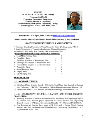 1
RESUME
Dr. RAMASWAMY NARAYANASAMY
Professor, Staff No.30
Production Engineering Department
National Institute of Technology
(Formerly known as Regional Engineering College)
Tiruchirappalli-620 015, Tamil Nadu, India
Date of Birth: 10 th April, 1954, E-mail id: narayan10455@yahoo.co.in
Contact number: 09443984160 (Mobile), Phone: 0431–2503504(O), 0431-2504504(R)
ADMINISTRATIVE EXPERIENCE & ACHIEVEMENTS
1. Chairman– Standing Committee of Anna University Trichy-24. Since January’2012.
2. Head of department of Production Engineering, National Institute of
Technology(N.I.T),Trichy from February 2002 to November 2002.
3.Scopus International Rankings. (Scopus ID: 7004243469)
a) Sheet Metal Forming Rank - 3
b) Formability Rank - 3.
c) Wrinkling Behaviour of Sheet metals Rank - 1
d) Forming Limit Diagram of Sheet metals Rank - 1
e) Fracture Limit Diagram of Sheet metals Rank - 1
f) Workability Rank - 6
g) Strain Hardening Rank - 3
h) Forging Rank - 6
i) Upset Forging Rank - 1
ACHIEVEMENTS
I . (a) AWARDS RECEIVED :
a) Best Tamil Nadu Scientist Award – 2008 by the Tamil Nadu State Council for Science
and Technology (TNSCST), Directorate of Technical Education Campus, Chennai - 25.
b) Best teacher award – 2007. National Institute of Technology, Tiruchirappalli – 15.
I . (b) GOVERNMENT OF INDIA / CANADA AND OTHER PROJECTS
COMPLETED :
a) Wrinkling Behaviour of different steels sheet metals when Deep Drawing through conical
and Tractrix dies- Research project sponsored by Natural Sciences and Engineering
Research council of CANADA, Government of Canada, 1981-83,amount USD 5000.00.
b) Cold Extrusion of Bearing Races using AISI 5120 steel – Central Metal Forming
Institute, HMT Ltd., Hyderabad, Government of India Undertaking, Co-ordinator, 1983-
86, amount INR 10.00 Lakhs.
 