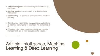 Naveed Anwar, AIT Solutions
Artificial Intelligence, Machine
Learning & Deep Learning
• Artificial intelligence – human intelligence exhibited by
machines
• Machine learning – an approach to achieve artificial
intelligence
• Deep learning – a technique for implementing machine
learning
• Deep learning has enabled many practical applications
of machine learning and by extension the overall field of
AI.
• Driverless cars, better preventive healthcare, disaster
management, are all here today or on the horizon.
1
6
 