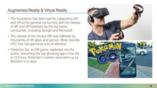 Naveed Anwar, AIT Solutions
Augmented Reality & Virtual Reality
• The foundation has been laid for catapulting AR
and VR to the general consumers with the release
of AR and VR hardware by the big name
companies, including Google and Microsoft.
• The release of the Oculus Rift was followed by
thousands of VR apps and games. More recently
HTC Vive has garnered a lot of attention.
• Pokémon Go, an AR game, exploded into the
scene, becoming the top grossing app in the US
in 13 hours. Nintendo’s market value went up by
$9 billion in 5 days.
18
 