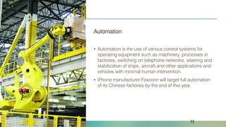 Naveed Anwar, AIT Solutions
Automation
• Automation is the use of various control systems for
operating equipment such as machinery, processes in
factories, switching on telephone networks, steering and
stabilization of ships, aircraft and other applications and
vehicles with minimal human intervention.
• iPhone manufacturer Foxconn will target full automation
of its Chinese factories by the end of this year.
23
 