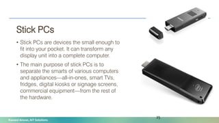 Naveed Anwar, AIT Solutions
Stick PCs
• Stick PCs are devices the small enough to
fit into your pocket. It can transform any
display unit into a complete computer.
• The main purpose of stick PCs is to
separate the smarts of various computers
and appliances—all-in-ones, smart TVs,
fridges, digital kiosks or signage screens,
commercial equipment—from the rest of
the hardware.
25
 