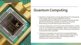Naveed Anwar, AIT Solutions
Quantum Computing
27
• Quantum computing is a huge leap forward in computing
technology; they can solve problems that are
computationally too difficult for a classical computer like
genome sequencing, weather predictions, financial
forecasting, machine learning to name a few
• Classical computers can only process information in either
1s or 0s. In the quantum paradigm, those 1 and 0 bytes can
exist in two states (qubits) at once, allowing computations
to be performed in parallel.
• Quantum computers are not only more powerful than
anything built to date — they require special algorithms
capable of doing new things, and individuals with a
background in quantum physics.
 