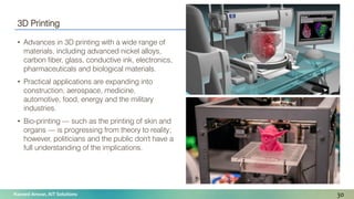Naveed Anwar, AIT Solutions
3D Printing
• Advances in 3D printing with a wide range of
materials, including advanced nickel alloys,
carbon fiber, glass, conductive ink, electronics,
pharmaceuticals and biological materials.
• Practical applications are expanding into
construction, aerospace, medicine,
automotive, food, energy and the military
industries.
• Bio-printing — such as the printing of skin and
organs — is progressing from theory to reality;
however, politicians and the public don't have a
full understanding of the implications.
30
 