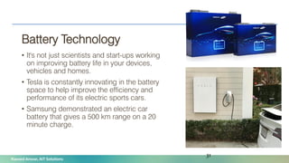 Naveed Anwar, AIT Solutions
Battery Technology
• It's not just scientists and start-ups working
on improving battery life in your devices,
vehicles and homes.
• Tesla is constantly innovating in the battery
space to help improve the efficiency and
performance of its electric sports cars.
• Samsung demonstrated an electric car
battery that gives a 500 km range on a 20
minute charge.
31
 