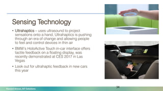 Naveed Anwar, AIT Solutions
Sensing Technology
• Ultrahaptics – uses ultrasound to project
sensations onto a hand, Ultrahaptics is pushing
through an era of change and allowing people
to feel and control devices in thin air
• BMW’s HoloActive Touch in-car interface offers
tactile feedback on a floating display, was
recently demonstrated at CES 2017 in Las
Vegas
• Look out for ultrahaptic feedback in new cars
this year
34
 