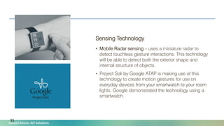 Naveed Anwar, AIT Solutions
Sensing Technology
• Mobile Radar sensing – uses a miniature radar to
detect touchless gesture interactions. This technology
will be able to detect both the exterior shape and
internal structure of objects.
• Project Soli by Google ATAP is making use of this
technology to create motion gestures for use on
everyday devices from your smartwatch to your room
lights. Google demonstrated the technology using a
smartwatch.
35
 