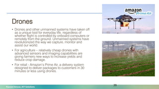 Naveed Anwar, AIT Solutions
Drones
• Drones and other unmanned systems have taken off
as a unique tool for everyday life, regardless of
whether flight is controlled by onboard computers or
remotely from the ground. Unmanned systems have
revolutionized the way we capture, monitor and
assist our world.
• For agriculture – relatively cheap drones with
advanced sensors and imaging capabilities are
giving farmers new ways to increase yields and
reduce crop damage.
• For retail - Amazon’s Prime Air, a delivery system
designed to deliver packages to customers in 30
minutes or less using drones.
39
 