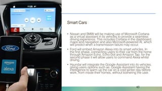 Naveed Anwar, AIT Solutions
Smart Cars
• Nissan and BMW will be making use of Microsoft Cortana
as a virtual assistant in its vehicles to provide a seamless
driving experience. This includes Cortana in the dashboard,
maps and navigation and also Microsoft-powered AI, which
will predict when a transmission failure may occur.
• Ford will embed Amazon Alexa into its smart vehicles. In
the first phase, connecting users to their car from the home
through Amazon Echo, Echo Dot and Amazon Tap; for the
second phase it will allow users to command Alexa whilst
driving.
• Hyundai will integrate the Google Assistant into its vehicles,
giving users options such as: Google Assistant having the
intelligence to warm up the car on a cold winter day before
work, from inside their homes, without bothering the user.
43
 