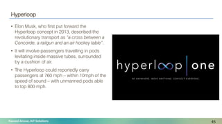 Naveed Anwar, AIT Solutions
Hyperloop
• Elon Musk, who first put forward the
Hyperloop concept in 2013, described the
revolutionary transport as “a cross between a
Concorde, a railgun and an air hockey table”.
• It will involve passengers travelling in pods
levitating inside massive tubes, surrounded
by a cushion of air.
• The Hyperloop could reportedly carry
passengers at 760 mph – within 10mph of the
speed of sound – with unmanned pods able
to top 800 mph.
45
 