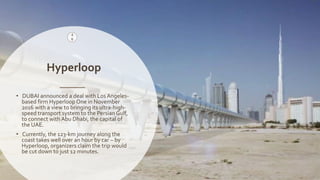 Naveed Anwar, AIT Solutions
Hyperloop
4
6
• DUBAI announced a deal with Los Angeles-
based firm Hyperloop One in November
2016 with a view to bringing its ultra-high-
speed transport system to the Persian Gulf,
to connect with Abu Dhabi, the capital of
the UAE.
• Currently, the 123-km journey along the
coast takes well over an hour by car – by
Hyperloop, organizers claim the trip would
be cut down to just 12 minutes.
 