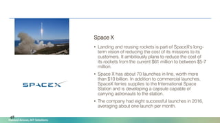 Naveed Anwar, AIT Solutions
Space X
• Landing and reusing rockets is part of SpaceX's long-
term vision of reducing the cost of its missions to its
customers. It ambitiously plans to reduce the cost of
its rockets from the current $61 million to between $5-7
million.
• Space X has about 70 launches in line, worth more
than $10 billion. In addition to commercial launches,
SpaceX ferries supplies to the International Space
Station and is developing a capsule capable of
carrying astronauts to the station.
• The company had eight successful launches in 2016,
averaging about one launch per month.
48
 