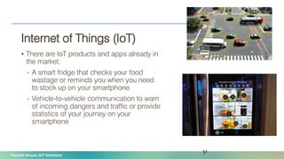 Naveed Anwar, AIT Solutions
Internet of Things (IoT)
• There are IoT products and apps already in
the market:
- A smart fridge that checks your food
wastage or reminds you when you need
to stock up on your smartphone
- Vehicle-to-vehicle communication to warn
of incoming dangers and traffic or provide
statistics of your journey on your
smartphone
51
 