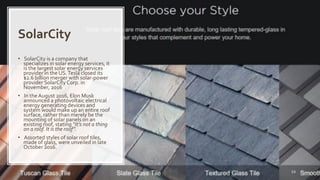 Naveed Anwar, AIT Solutions
SolarCity
53
• SolarCity is a company that
specializes in solar energy services, it
is the largest solar energy services
provider in the US.Tesla closed its
$2.6 billion merger with solar-power
provider SolarCity Corp. in
November, 2016
• In theAugust 2016, Elon Musk
announced a photovoltaic electrical
energy generating devices and
system would make up an entire roof
surface, rather than merely be the
mounting of solar panels on an
existing roof, stating “It’s not a thing
on a roof. It is the roof”.
• Assorted styles of solar roof tiles,
made of glass, were unveiled in late
October 2016.
 