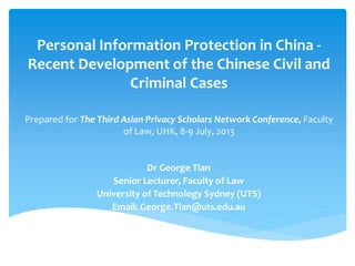 Personal Information Protection in China -
Recent Development of the Chinese Civil and
Criminal Cases
Prepared for The Third Asian Privacy Scholars Network Conference, Faculty
of Law, UHK, 8-9 July, 2013
Dr George Tian
Senior Lecturer, Faculty of Law
University of Technology Sydney (UTS)
Email: George.Tian@uts.edu.au
 