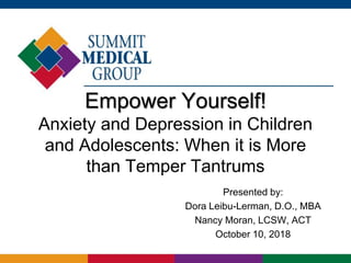 Empower Yourself!
Anxiety and Depression in Children
and Adolescents: When it is More
than Temper Tantrums
Presented by:
Dora Leibu-Lerman, D.O., MBA
Nancy Moran, LCSW, ACT
October 10, 2018
 