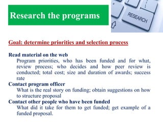 Research the programs
Goal: determine priorities and selection process
Read material on the web
Program priorities, who has been funded and for what,
review process; who decides and how peer review is
conducted; total cost; size and duration of awards; success
rate
Contact program officer
What is the real story on funding; obtain suggestions on how
to structure proposal
Contact other people who have been funded
What did it take for them to get funded; get example of a
funded proposal.
 