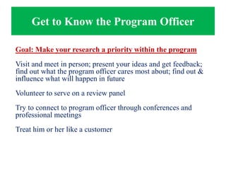 Get to Know the Program Officer
Goal: Make your research a priority within the program
Visit and meet in person; present your ideas and get feedback;
find out what the program officer cares most about; find out &
influence what will happen in future
Volunteer to serve on a review panel
Try to connect to program officer through conferences and
professional meetings
Treat him or her like a customer
 