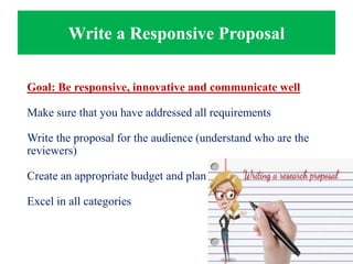Write a Responsive Proposal
Goal: Be responsive, innovative and communicate well
Make sure that you have addressed all requirements
Write the proposal for the audience (understand who are the
reviewers)
Create an appropriate budget and plan
Excel in all categories
 