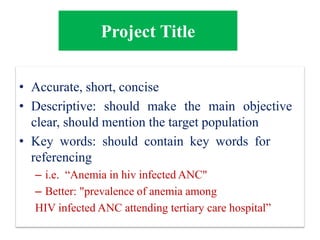 • Accurate, short, concise
• Descriptive: should make the main objective
clear, should mention the target population
• Key words: should contain key words for
referencing
– i.e. “Anemia in hiv infected ANC"
– Better: "prevalence of anemia among
HIV infected ANC attending tertiary care hospital”
Project Title
 