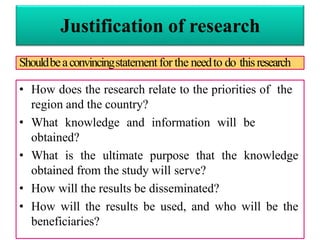 Justification of research
• How does the research relate to the priorities of the
region and the country?
• What knowledge and information will be
obtained?
• What is the ultimate purpose that the knowledge
obtained from the study will serve?
• How will the results be disseminated?
• How will the results be used, and who will be the
beneficiaries?
Shouldbeaconvincingstatementfor the needto do thisresearch
 