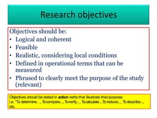 Research objectives
Objectives should be:
• Logical and coherent
• Feasible
• Realistic, considering local conditions
• Defined in operational terms that can be
measured
• Phrased to clearly meet the purpose of the study
(relevant)
Objectives should be stated in action verbs that illustrate theirpurpose:
i.e. “To determine…, Tocompare..., Toverify..., Tocalculate...,Toreduce..., Todescribe...,
etc.
 