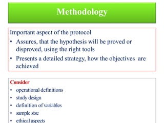 Methodology
Important aspect of the protocol
• Assures, that the hypothesis will be proved or
disproved, using the right tools
• Presents a detailed strategy, how the objectives are
achieved
Consider
• operational definitions
• study design
• definition of variables
• sample size
• ethical aspects
 