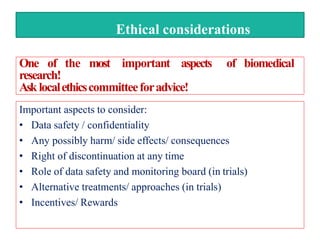 Ethical considerations
Important aspects to consider:
• Data safety / confidentiality
• Any possibly harm/ side effects/ consequences
• Right of discontinuation at any time
• Role of data safety and monitoring board (in trials)
• Alternative treatments/ approaches (in trials)
• Incentives/ Rewards
One of the most important aspects of biomedical
research!
Asklocalethicscommitteeforadvice!
 