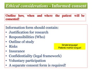 Ethical considerations - Informed consent
Information form should contain:
• Justification for research
• Responsibilities (Who)
• Outline of study
• Risks
• Insurance
• Confidentiality (legal framework)
• Voluntary participation
• A separate consent form is required!
Outline how, when and where the patient will be
consented!
Simple language!
Patients mother tongue!
 