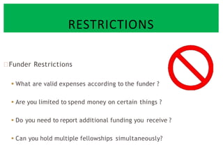 Funder Restrictions
 What are valid expenses according to the funder ?
 Are you limited to spend money on certain things ?
 Do you need to report additional funding you receive ?
 Can you hold multiple fellowships simultaneously?
RESTRICTIONS
 