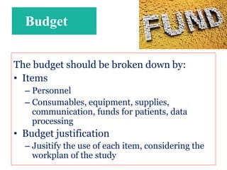 Budget
The budget should be broken down by:
• Items
– Personnel
– Consumables, equipment, supplies,
communication, funds for patients, data
processing
• Budget justification
– Jusitify the use of each item, considering the
workplan of the study
 