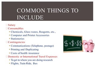 Salary
Consumables
 Chemicals, Glass wares, Reagents, etc.,
 Computer and Printer Accessories
 Stationeries
Contingencies
 Communications (Telephone, postage)
 Printing and Duplicating
 Costs of health insurance
Domestic or International Travel Expenses
 To get to where you are doing research
 Flights, Train Ride, Bus
COMMON THINGS TO
INCLUDE
 