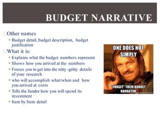 Other names
 Budget detail, budget description, budget
justification
What it is:
 Explains what the budget numbers represent
 Shows how you arrived at the numbers
 Forces you to get into the nitty -gritty details
of your research
 who will accomplish what/when and how
you arrived at costs
 Tells the funder how you will spend its
investment
 Item by Item detail
BUDGET NARRATIVE
 
