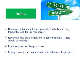 Reality
 Reviewers often do not read proposals carefully, and they
frequently look for the “big ideas”
 Reviewers also look for reasons to deny proposals -- there
should be no holes
 Reviewers are not always experts
 Managers make the final decision, and influence the process
 
