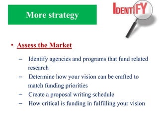 More strategy
• Assess the Market
– Identify agencies and programs that fund related
research
– Determine how your vision can be crafted to
match funding priorities
– Create a proposal writing schedule
– How critical is funding in fulfilling your vision
 
