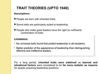 TRAIT THEORIES (UPTO 1940)
Assumptions
People are born with inherited traits.
Some traits are particularly suited to leadership.
People who make good leaders have the right (or sufficient)
combination of traits.
Limitations:Limitations:
• No universal traits found that predict leadership in all situations.No universal traits found that predict leadership in all situations.
• Better predictor of the appearance of leadership than distinguishingBetter predictor of the appearance of leadership than distinguishing
effective and ineffective leaders.effective and ineffective leaders.
Limitations:Limitations:
• No universal traits found that predict leadership in all situations.No universal traits found that predict leadership in all situations.
• Better predictor of the appearance of leadership than distinguishingBetter predictor of the appearance of leadership than distinguishing
effective and ineffective leaders.effective and ineffective leaders.
For a long period, inherited traits were sidelined as learned and
situational factors were considered to be far more realistic as reasons
for people acquiring leadership positions.
 