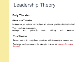 Leadership Theory
Early Theories:
Great Man Theories
Leaders are exceptional people, born with innate qualities, destined to lead
Term 'man' was intentional -
concept was primarily male, military and Western
Trait Theories
Research on traits or qualities associated with leadership are numerous
Traits are hard to measure. For example, how do we measure honesty or
integrity?
 