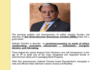 The personal qualities and charecteristics of subhas chandra founder and
chairman of Zee Entertainment Enterprises Limited (ZEEL),make him a
great leader.
Subhash Chandra is describe as persistent,sensetive to needs of others
,hardworking ,innovative charasmatic , enthusiastic, energetic
decisive, and risk-taking.
These helped the school dropout from Haryana-a rice mill entreprenuer at the
age of 19 to build one of the most recognized and respected brands in
entertainment (Zee) and in packaging (Essel Propack).
With Zee entertainment ,Subhash Chandra broke Doordarshan’s monopoly in
india and offered indian television viewers choices and flexiblity.
 