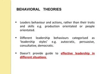 BEHAVIORAL THEORIES
• Leaders behaviour and actions, rather than their traits
and skills e.g. production orientated or people
orientated.
• Different leadership behaviours categorised as
‘leadership styles’ e.g. autocratic, persuasive,
consultative, democratic.
• Doesn’t provide guide to effective leadership in
different situations
 