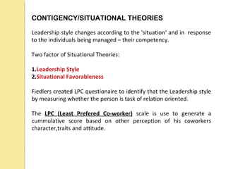 CONTIGENCY/SITUATIONAL THEORIES
Leadership style changes according to the 'situation‘ and in response
to the individuals being managed – their competency.
Two factor of Situational Theories:
1.Leadership Style
2.Situational Favorableness
Fiedlers created LPC questionaire to identify that the Leadership style
by measuring whether the person is task of relation oriented.
The LPC (Least Prefered Co-worker) scale is use to generate a
cummulative score based on other perception of his coworkers
character,traits and attitude.
 