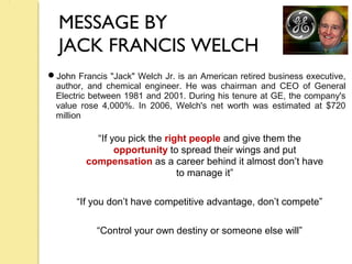 MESSAGE BY
JACK FRANCIS WELCH
“If you pick the right people and give them the
opportunity to spread their wings and put
compensation as a career behind it almost don’t have
to manage it”
“If you don’t have competitive advantage, don’t compete”
“Control your own destiny or someone else will”
John Francis "Jack" Welch Jr. is an American retired business executive,
author, and chemical engineer. He was chairman and CEO of General
Electric between 1981 and 2001. During his tenure at GE, the company's
value rose 4,000%. In 2006, Welch's net worth was estimated at $720
million
 