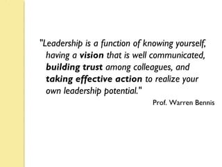 "Leadership is a function of knowing yourself,
having a vision that is well communicated,
building trust among colleagues, and
taking effective action to realize your
own leadership potential."
Prof. Warren Bennis
 