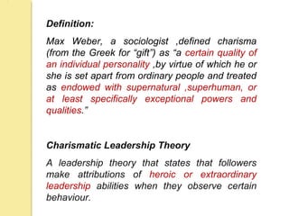 Definition:
Max Weber, a sociologist ,defined charisma
(from the Greek for “gift”) as “a certain quality of
an individual personality ,by virtue of which he or
she is set apart from ordinary people and treated
as endowed with supernatural ,superhuman, or
at least specifically exceptional powers and
qualities.”
Charismatic Leadership Theory
A leadership theory that states that followers
make attributions of heroic or extraordinary
leadership abilities when they observe certain
behaviour.
 
