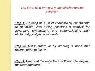 The three step process to exhibit charismatic
behavior
Step 1: Develop an aura of charisma by maintaining
an optimistic view ;using passions a catalyst for
generating enthusiasm; and communicating with
whole body ,not just with words.
Step 2: Draw others in by creating a bond that
inspires them to follow.
Step 3: Bring out the potential in followers by tapping
into their emotions.
 