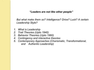 “Leaders are not like other people”
But what make them so? Intelligence? Drive? Luck? A certain
Leadership Style?
1. What is Leadership
2. Trait Theories (Upto 1940)
3. Behavior Theories (Upto 1960)
4. Contingency and interactive theories
5. Contemporary Approaches (Charismatic, Transformational,
and Authentic Leadership)
 