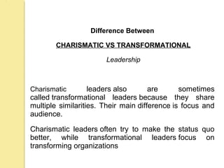 .
Difference Between
CHARISMATIC VS TRANSFORMATIONAL
Leadership
Charismatic leaders also are sometimes
called transformational leaders because they share
multiple similarities. Their main difference is focus and
audience.
Charismatic leaders often try to make the status quo
better, while transformational leaders focus on
transforming organizationsinto the leader'svision
 