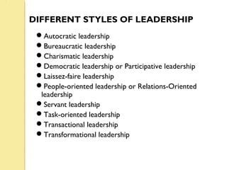 DIFFERENT STYLES OF LEADERSHIP
Autocratic leadership
Bureaucratic leadership
Charismatic leadership
Democratic leadership or Participative leadership
Laissez-faire leadership
People-oriented leadership or Relations-Oriented
leadership
Servant leadership
Task-oriented leadership
Transactional leadership
Transformational leadership
 