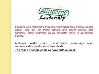 Leaders who know who they are,know what they believe in and
value ,and act on those values and belief openly and
candidly .Their followers would consider them to be ethical
people.
Authentic leader share information ,encourage open
communication ,and stick to their ideals.
The result : people come to have faith in them.
 